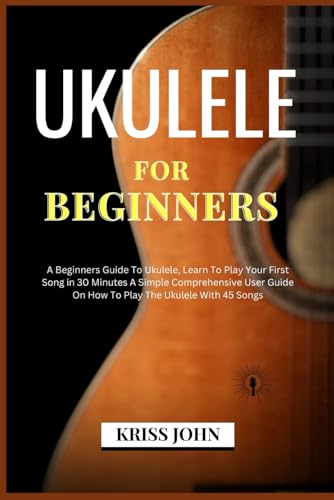 Ukulele For Beginners: A Beginners Guide To Ukulele, Learn To Play Your First Song in 30 Minutes A Simple Comprehensive User Guide On How To Play The Ukulele With 45 Songs (Master How To Play Guitar)